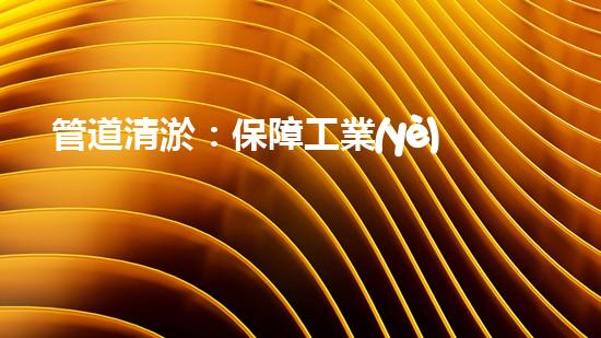 管道清淤：保障工業(yè)安全，提升設備壽命